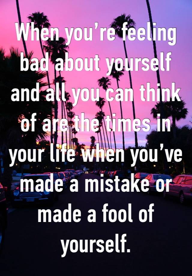 When you’re feeling bad about yourself and all you can think of are the times in your life when you’ve made a mistake or made a fool of yourself. 