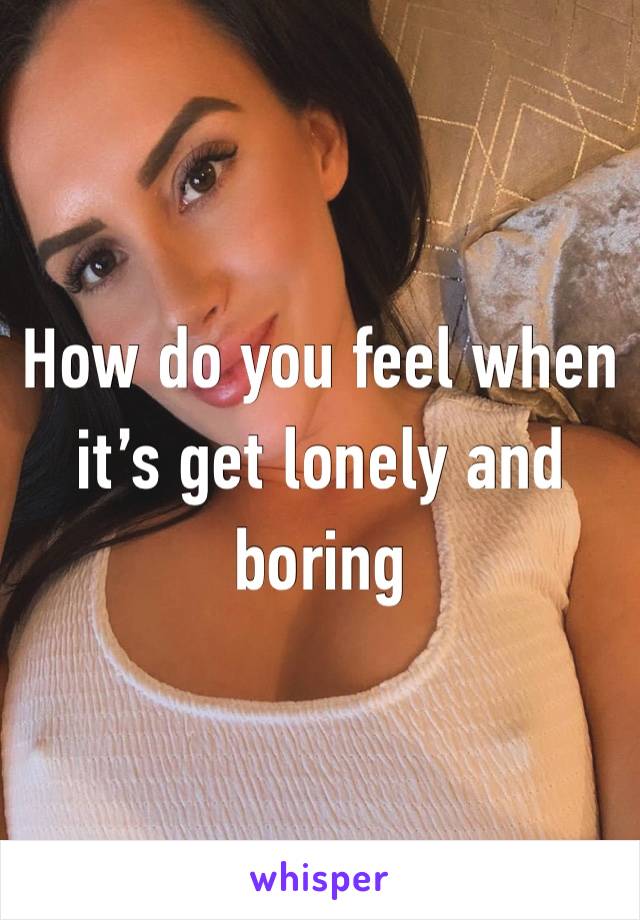 How do you feel when it’s get lonely and boring 