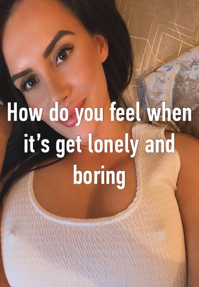 How do you feel when it’s get lonely and boring 