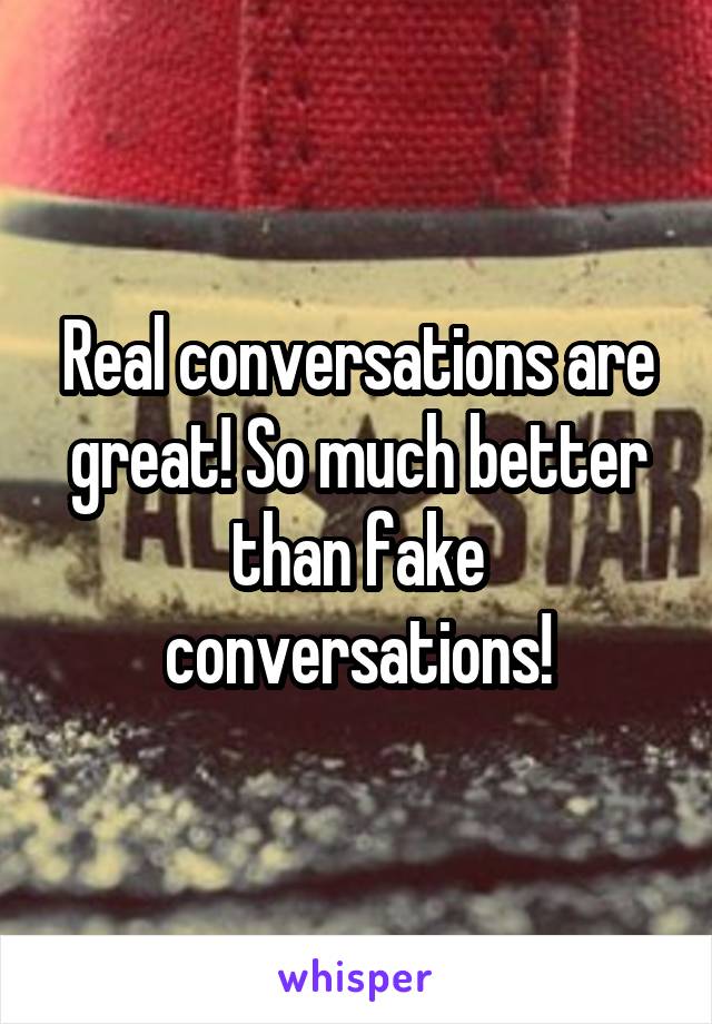 Real conversations are great! So much better than fake conversations!