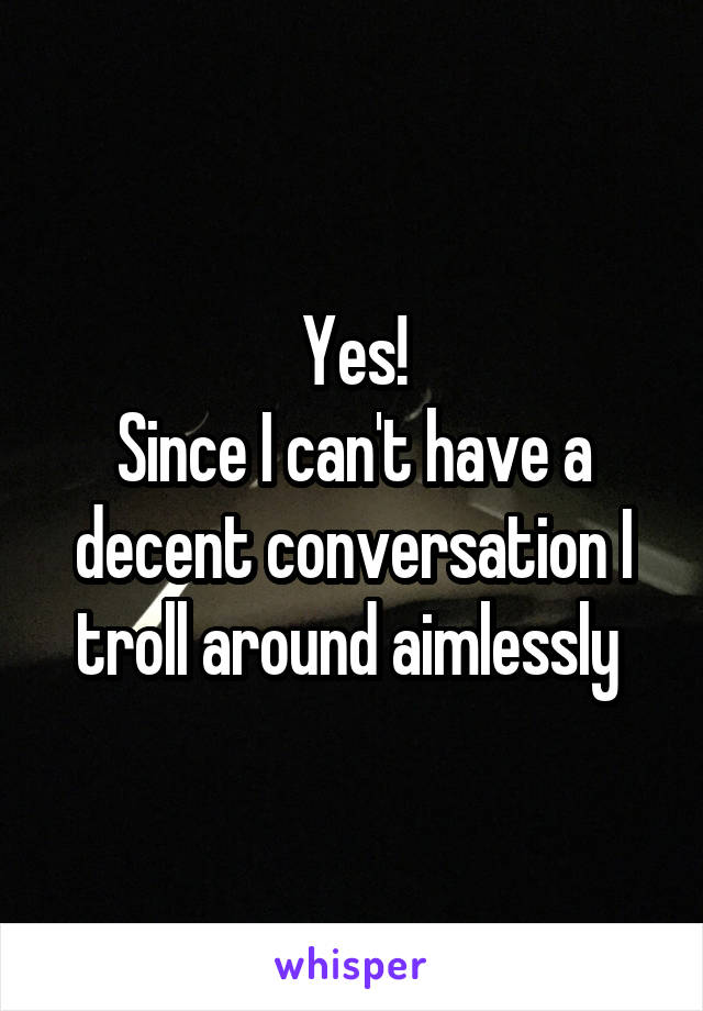 Yes!
Since I can't have a decent conversation I troll around aimlessly 