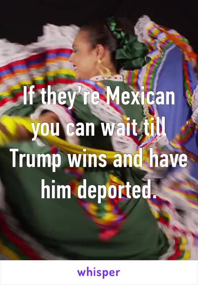 If they’re Mexican you can wait till Trump wins and have him deported.