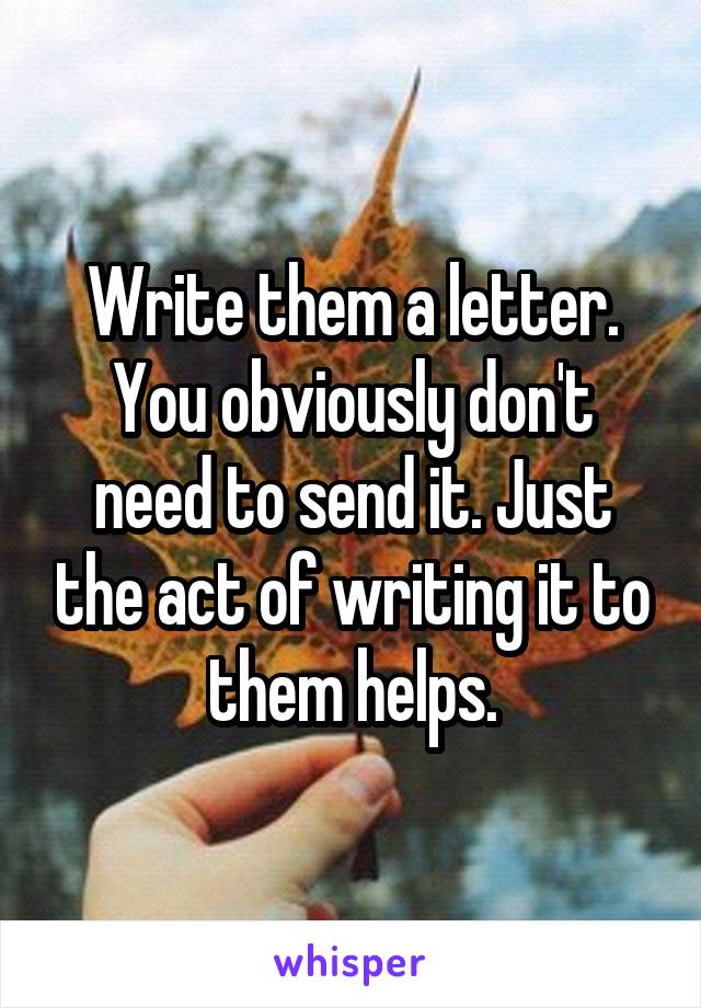 Write them a letter. You obviously don't need to send it. Just the act of writing it to them helps.