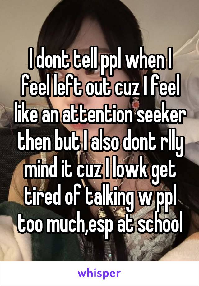 I dont tell ppl when I feel left out cuz I feel like an attention seeker then but I also dont rlly mind it cuz I lowk get tired of talking w ppl too much,esp at school