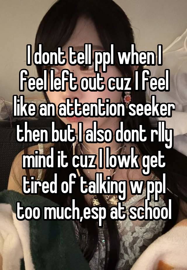 I dont tell ppl when I feel left out cuz I feel like an attention seeker then but I also dont rlly mind it cuz I lowk get tired of talking w ppl too much,esp at school