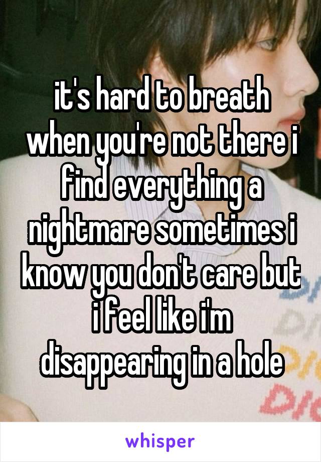 it's hard to breath when you're not there i find everything a nightmare sometimes i know you don't care but i feel like i'm disappearing in a hole