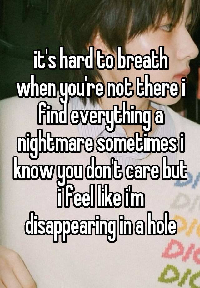 it's hard to breath when you're not there i find everything a nightmare sometimes i know you don't care but i feel like i'm disappearing in a hole