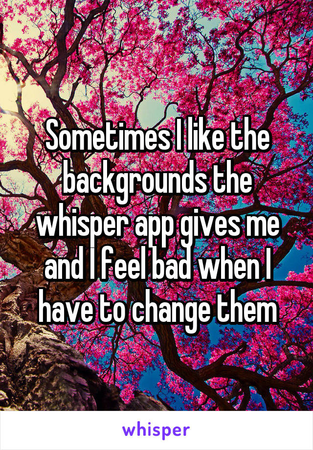 Sometimes I like the backgrounds the whisper app gives me and I feel bad when I have to change them