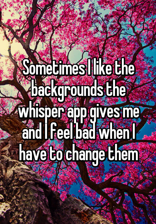 Sometimes I like the backgrounds the whisper app gives me and I feel bad when I have to change them