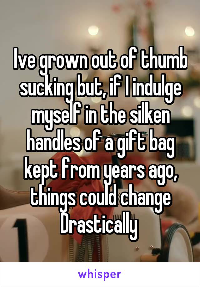 Ive grown out of thumb sucking but, if I indulge myself in the silken handles of a gift bag kept from years ago, things could change
Drastically 