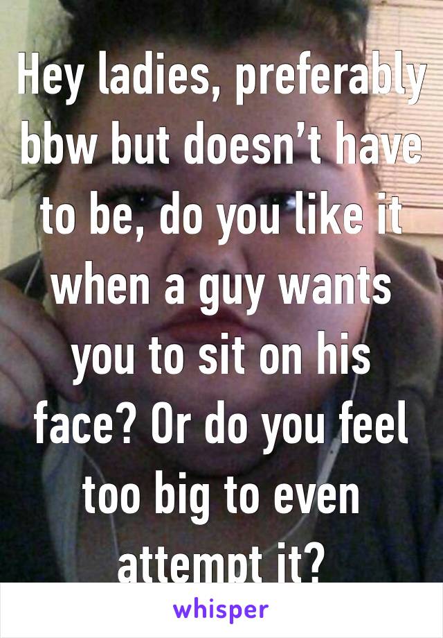 Hey ladies, preferably bbw but doesn’t have to be, do you like it when a guy wants you to sit on his face? Or do you feel too big to even attempt it? 