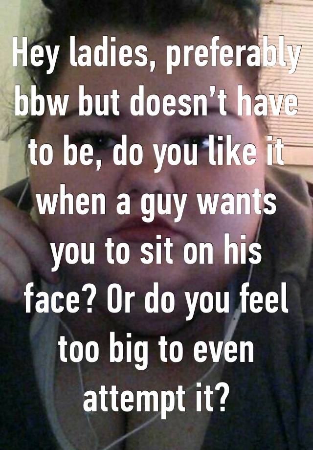 Hey ladies, preferably bbw but doesn’t have to be, do you like it when a guy wants you to sit on his face? Or do you feel too big to even attempt it? 