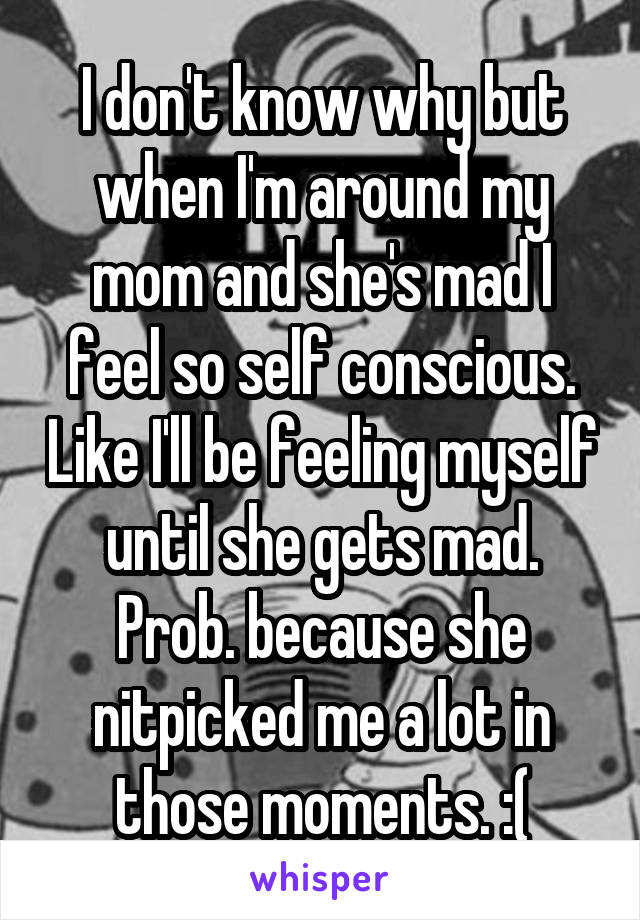 I don't know why but when I'm around my mom and she's mad I feel so self conscious. Like I'll be feeling myself until she gets mad. Prob. because she nitpicked me a lot in those moments. :(