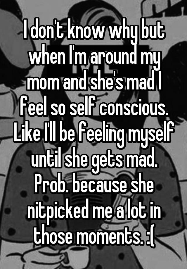 I don't know why but when I'm around my mom and she's mad I feel so self conscious. Like I'll be feeling myself until she gets mad. Prob. because she nitpicked me a lot in those moments. :(