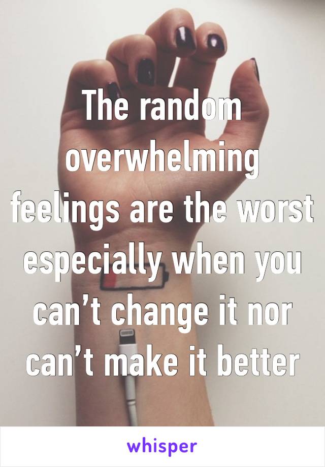 The random overwhelming feelings are the worst especially when you can’t change it nor can’t make it better