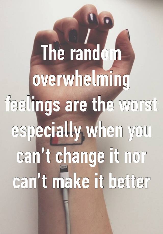 The random overwhelming feelings are the worst especially when you can’t change it nor can’t make it better