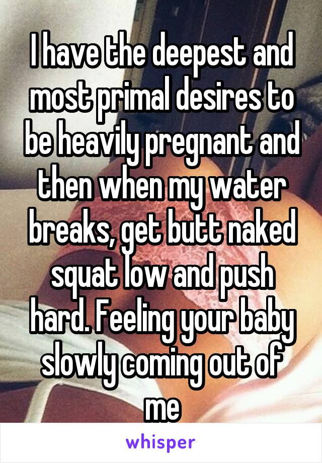 I have the deepest and most primal desires to be heavily pregnant and then when my water breaks, get butt naked squat low and push hard. Feeling your baby slowly coming out of me