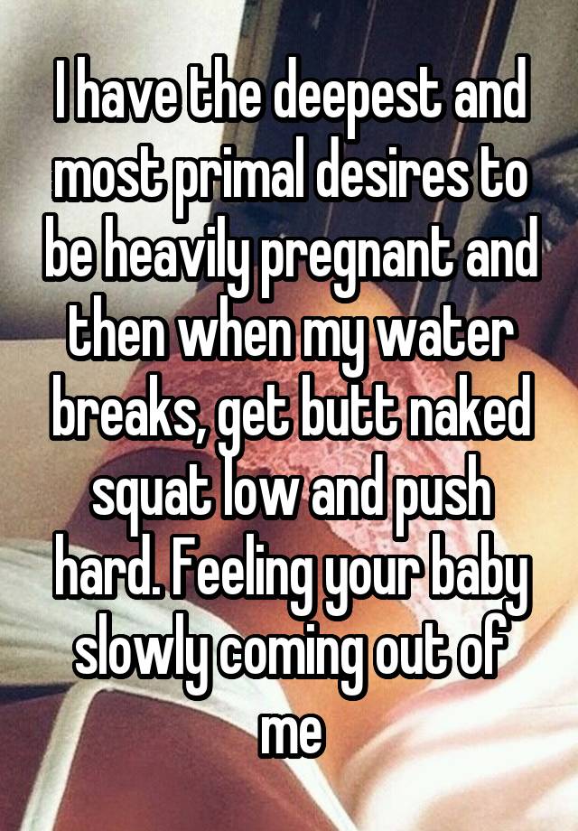 I have the deepest and most primal desires to be heavily pregnant and then when my water breaks, get butt naked squat low and push hard. Feeling your baby slowly coming out of me