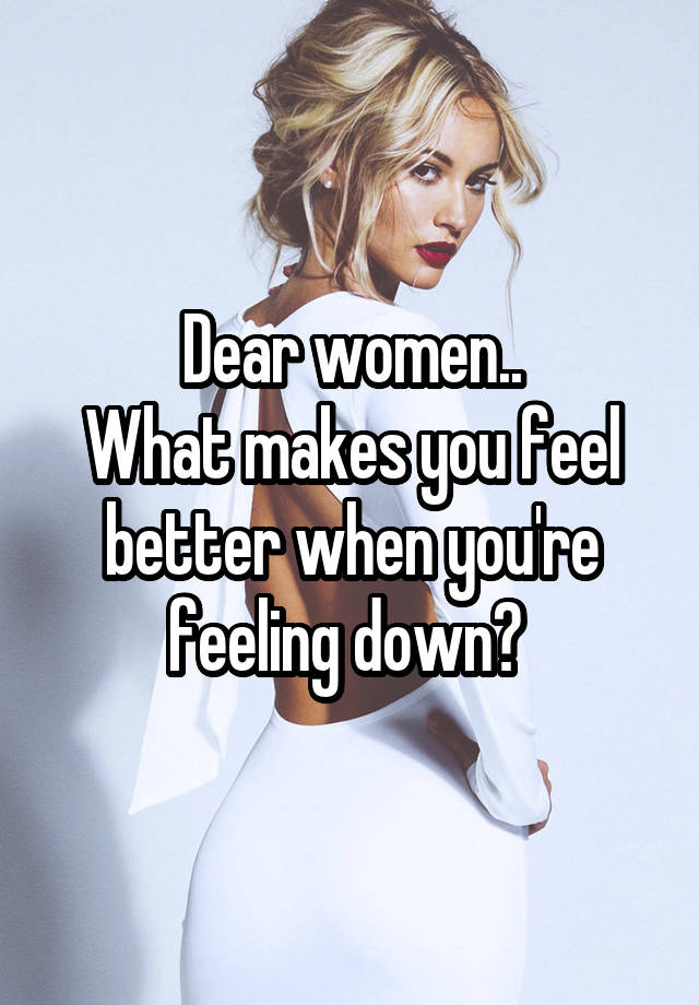 Dear women..
What makes you feel better when you're feeling down? 