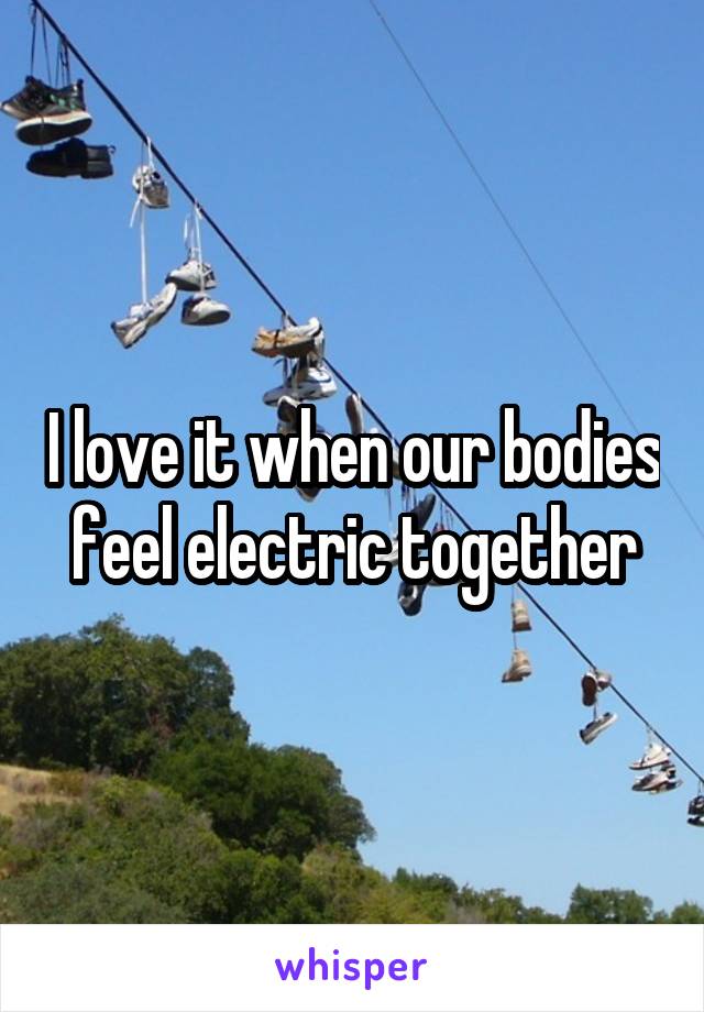 I love it when our bodies feel electric together