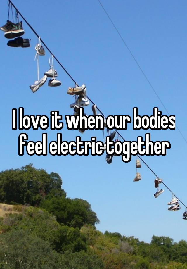 I love it when our bodies feel electric together