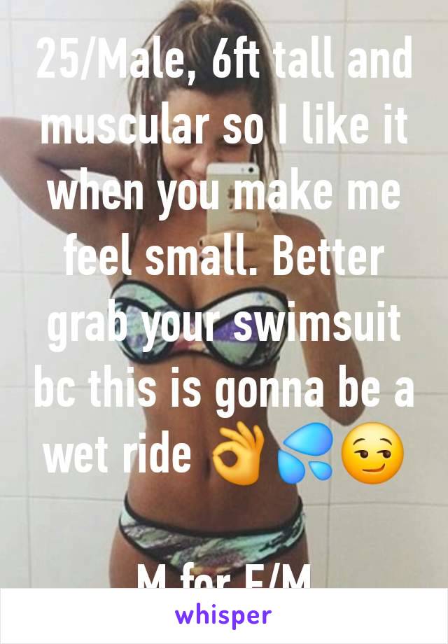 25/Male, 6ft tall and muscular so I like it when you make me feel small. Better grab your swimsuit bc this is gonna be a wet ride 👌💦😏

M for F/M