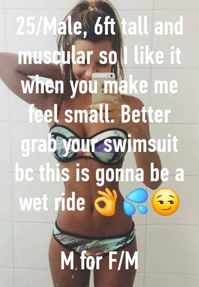 25/Male, 6ft tall and muscular so I like it when you make me feel small. Better grab your swimsuit bc this is gonna be a wet ride 👌💦😏

M for F/M