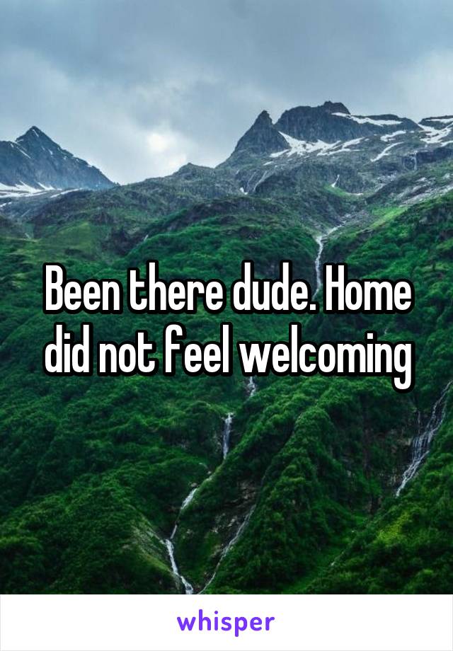 Been there dude. Home did not feel welcoming