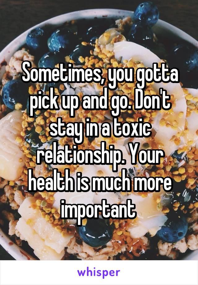 Sometimes, you gotta pick up and go. Don't stay in a toxic relationship. Your health is much more important 