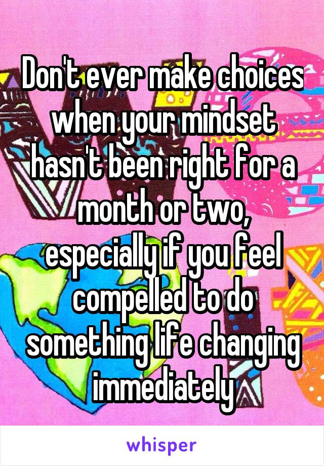 Don't ever make choices when your mindset hasn't been right for a month or two, especially if you feel compelled to do something life changing immediately