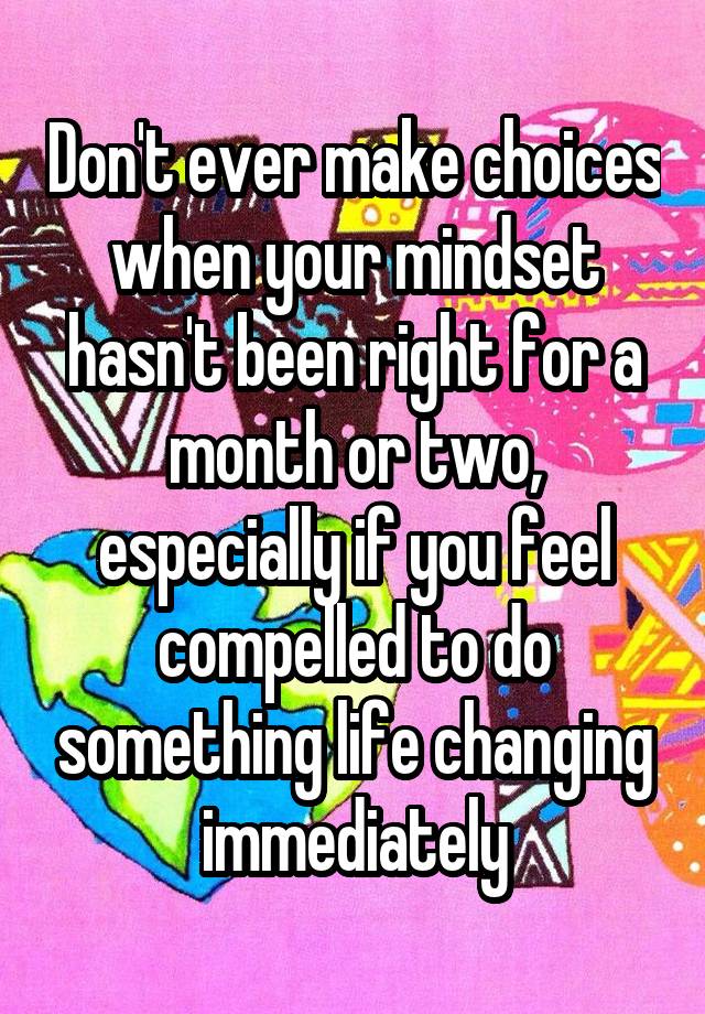 Don't ever make choices when your mindset hasn't been right for a month or two, especially if you feel compelled to do something life changing immediately