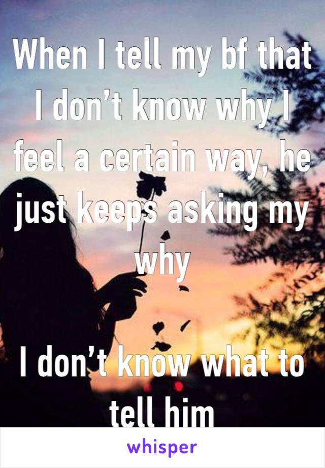 When I tell my bf that I don’t know why I feel a certain way, he just keeps asking my why

I don’t know what to tell him 