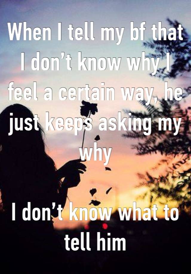 When I tell my bf that I don’t know why I feel a certain way, he just keeps asking my why

I don’t know what to tell him 