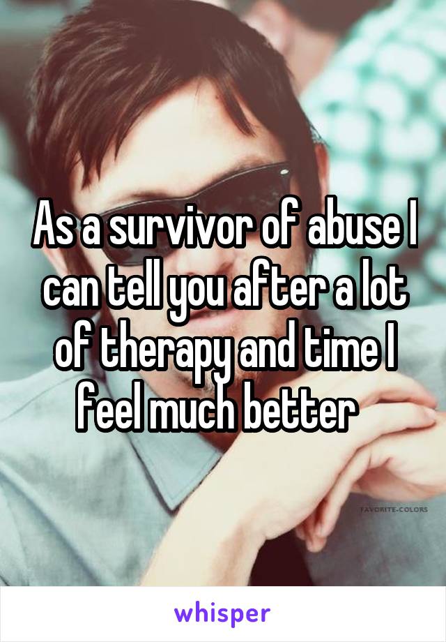 As a survivor of abuse I can tell you after a lot of therapy and time I feel much better  