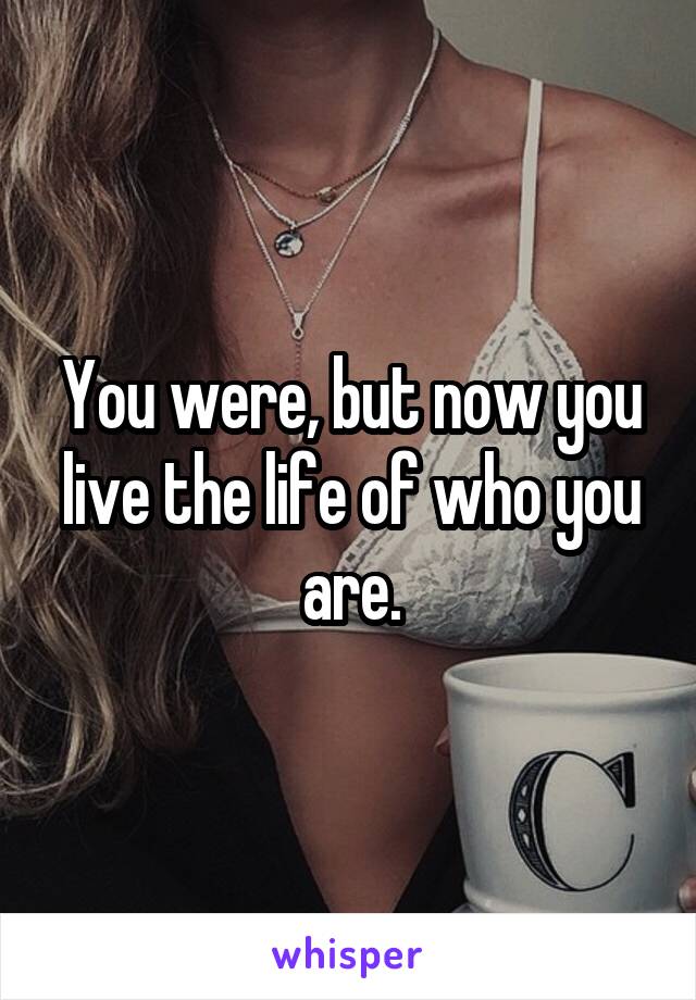 You were, but now you live the life of who you are.