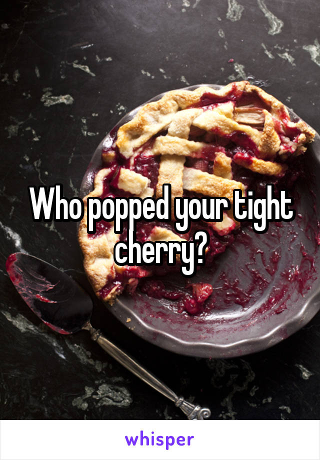 Who popped your tight cherry?