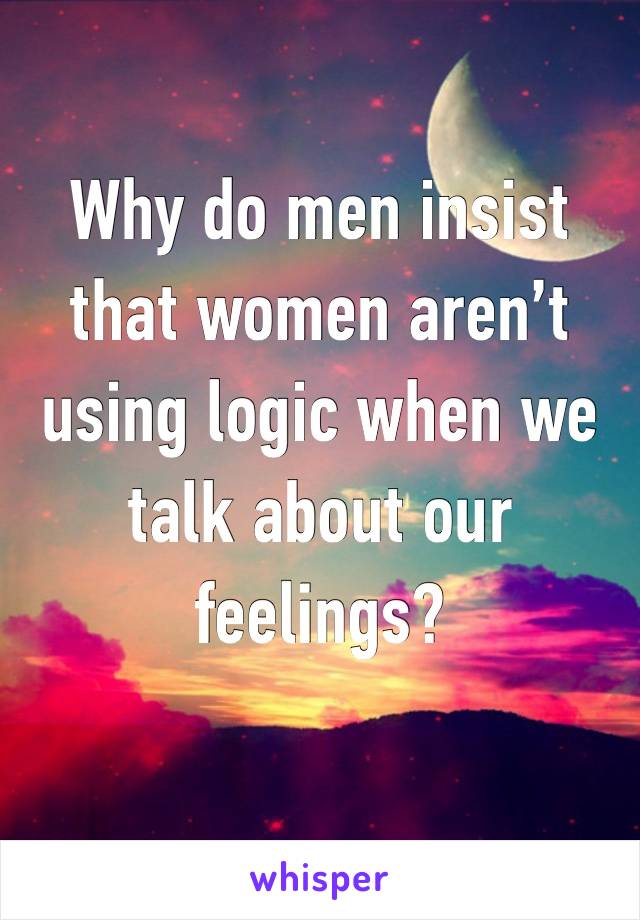 Why do men insist that women aren’t using logic when we talk about our feelings? 