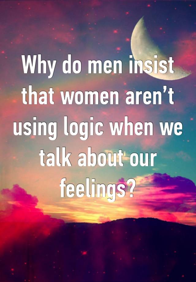 Why do men insist that women aren’t using logic when we talk about our feelings? 