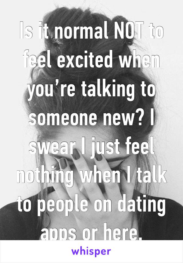 Is it normal NOT to feel excited when you’re talking to someone new? I swear I just feel nothing when I talk to people on dating apps or here. 