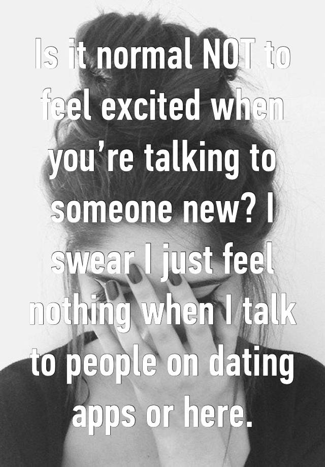 Is it normal NOT to feel excited when you’re talking to someone new? I swear I just feel nothing when I talk to people on dating apps or here. 