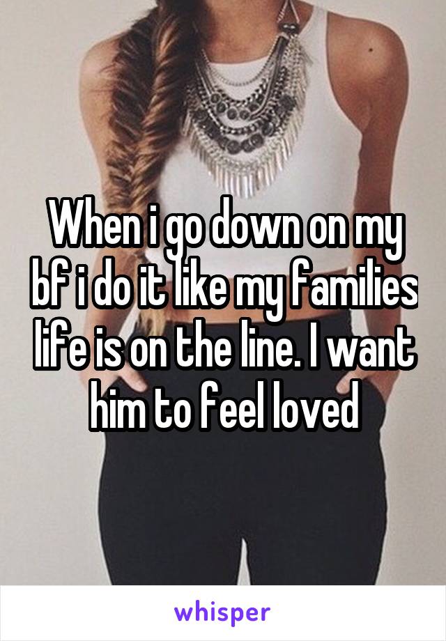 When i go down on my bf i do it like my families life is on the line. I want him to feel loved