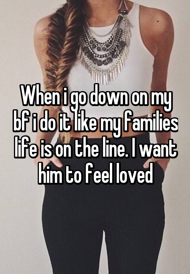 When i go down on my bf i do it like my families life is on the line. I want him to feel loved