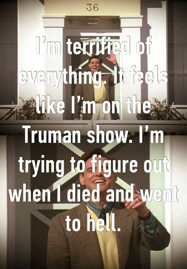 I’m terrified of everything. It feels like I’m on the Truman show. I’m trying to figure out when I died and went to hell. 