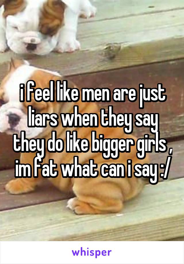 i feel like men are just liars when they say they do like bigger girls , im fat what can i say :/