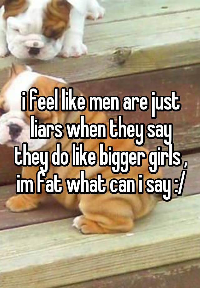 i feel like men are just liars when they say they do like bigger girls , im fat what can i say :/