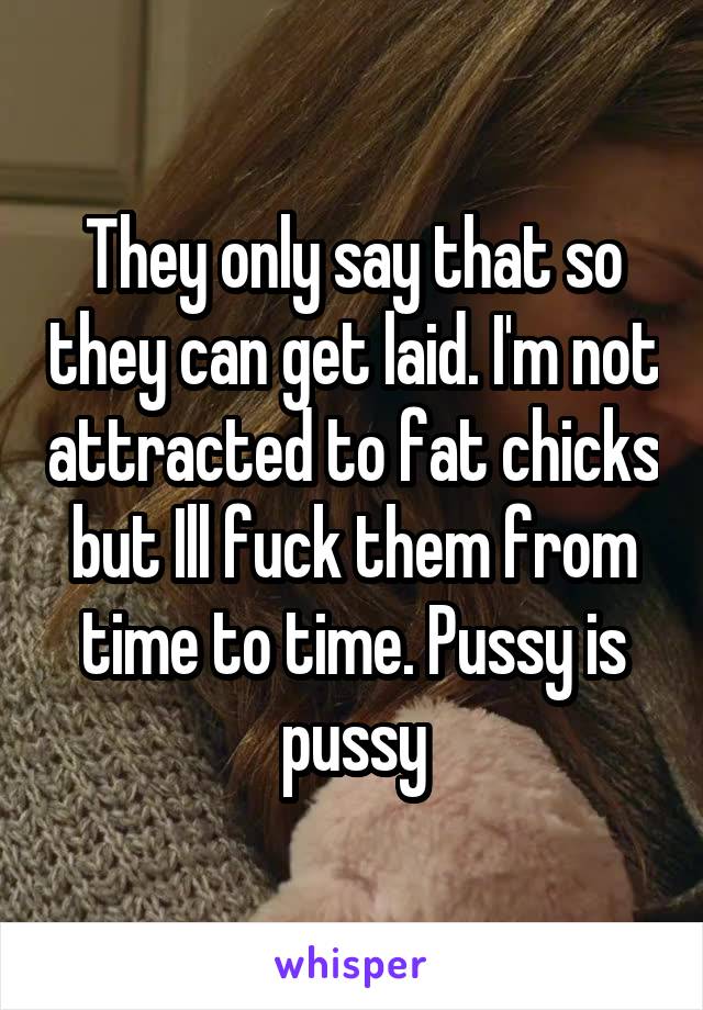 They only say that so they can get laid. I'm not attracted to fat chicks but Ill fuck them from time to time. Pussy is pussy