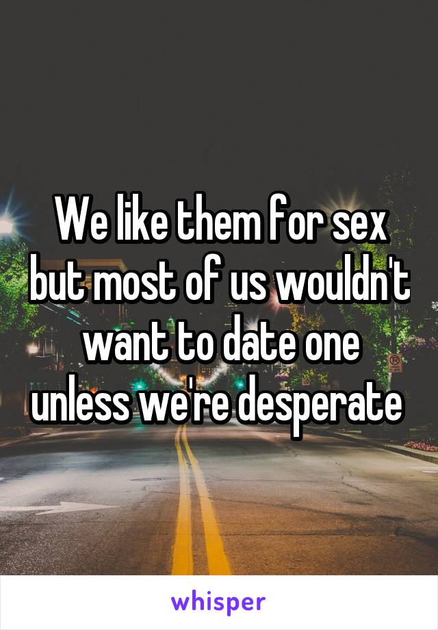 We like them for sex but most of us wouldn't want to date one unless we're desperate 