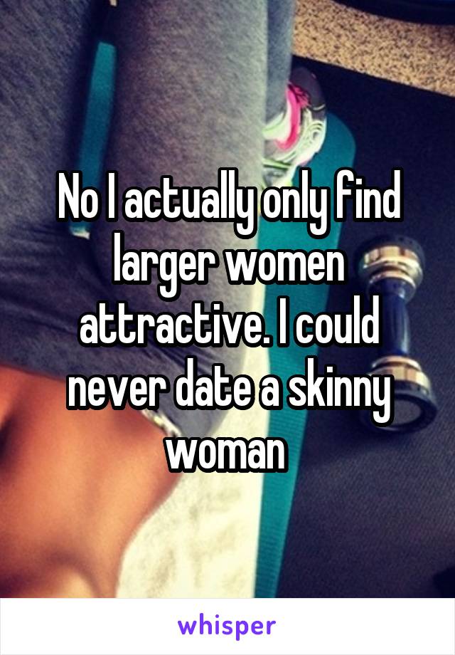 No I actually only find larger women attractive. I could never date a skinny woman 