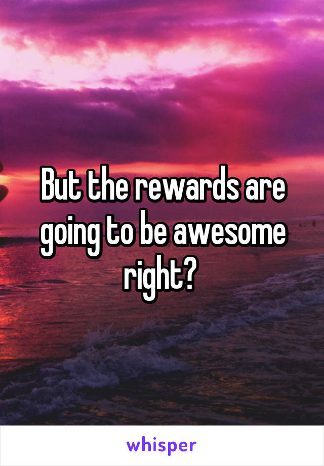 But the rewards are going to be awesome right? 