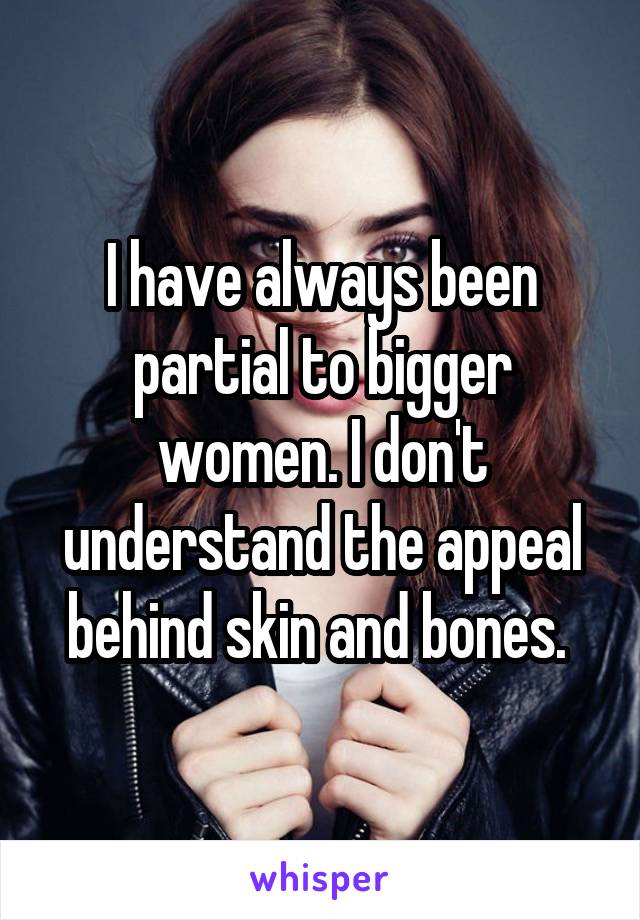 I have always been partial to bigger women. I don't understand the appeal behind skin and bones. 